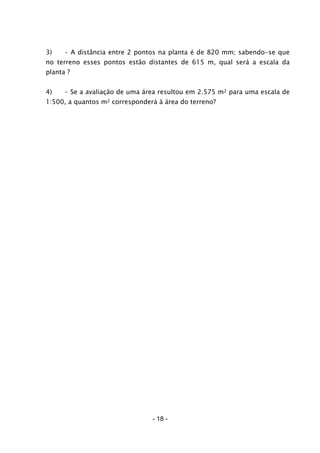 - 18 -
3) – A distância entre 2 pontos na planta é de 820 mm; sabendo-se que
no terreno esses pontos estão distantes de 615 m, qual será a escala da
planta ?
4) – Se a avaliação de uma área resultou em 2.575 m2 para uma escala de
1:500, a quantos m2 corresponderá à área do terreno?
 
