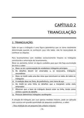 - 19 -
CAPÍTULO 2
TRIANGULAÇÃO
2. TRIANGULAÇÃO:
Sabe-se que o triângulo é uma figura geométrica que se torna totalmente
determinada quando se conhecem seus três lados: não há necessidade de
conhecer os ângulos.
Para levantamentos com medidas exclusivamente lineares os triângulos
constituirão a amarração do levantamento.
Deve-se, portanto, tomar-se alguns cuidados para que não haja acumulação
de erros a saber:
a. Deve-se ter a preocupação de estabelecer triângulos principais
b. Os detalhes devem ser amarrados a, se necessário, triângulos
secundários
c. Deve-se medir cada uma das retas que constituem os lados de todos os
triângulos
d. A medição deve ser feita, de preferência, com trena de aço
e. Ao medir-se uma linha os detalhes que a margeiam serão mela
amarrados
f. Observar que a base do triângulo deverá estar na linha, tendo como
vértice o ponto do detalhe
g. Procurar determinar triângulos acutângulos
A solução do triângulo, por usar apenas medidas lineares, pode ser aplicada
com sucesso em grande quantidade de pequenos problemas, a saber:
- Para medição de um pequeno lote urbano irregular:
 