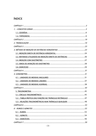 - 3 -
ÍNDICE
CAPÍTULO 1 .......................................................................................................................5
1. – CONCEITOS GERAIS:.....................................................................................................5
1.1. GEODÉSIA:...............................................................................................................6
1.2. TOPOGRAFIA: ..........................................................................................................6
CAPÍTULO 2 .....................................................................................................................19
2. TRIANGULAÇÃO: ..........................................................................................................19
CAPÍTULO 3 .....................................................................................................................23
3. MÉTODO DE MEDIÇÃO DE DISTÂNCIAS HORIZONTAIS: ...................................................23
3.1. MEDIÇÃO DIRETA DE DISTÂNCIA HORIZONTAL:.......................................................24
3.2. MATERIAIS UTILIZADOS NA MEDIÇÃO DIRETA DE DISTÂNCIAS: ................................26
3.4. MEDIÇÃO COM DIASTÍMETRO:................................................................................27
3.5. ERROS DE AFERIÇÃO DO DIASTIMETRO: ..................................................................28
3.6. EXERCÍCIOS ...........................................................................................................29
CAPÍTULO 4 .....................................................................................................................31
4. GONIOMETRIA..............................................................................................................31
4.1 - UNIDADES DE MEDIDAS ANGULARES .....................................................................31
4.2 - UNIDADES DE MEDIDAS LINEARES: ........................................................................37
4.3 - UNIDADES DE MEDIDAS AGRÁRIAS:.......................................................................38
CAPÍTULO 5 .....................................................................................................................45
5. TRIGONOMETRIA: .....................................................................................................45
5.1. CÍRCULO TRIGONOMÉTRICO:..................................................................................45
5.2 – TABELA PRÁTICA DAS FUNÇÕES NO TRIÂNGULO RETÂNGULO ................................47
5.3 - RELAÇÕES TRIGONOMÉTRICAS NUM TRIÂNGULO QUALQUER: ................................48
CAPÍTULO 6 .....................................................................................................................53
6 – RUMOS E AZIMUTES: ...................................................................................................53
6.1 – RUMOS: ...............................................................................................................53
6.2 - AZIMUTE:.............................................................................................................54
6.3 - EXERCÍCIOS:.........................................................................................................56
CAPÍTULO 7 .....................................................................................................................59
 