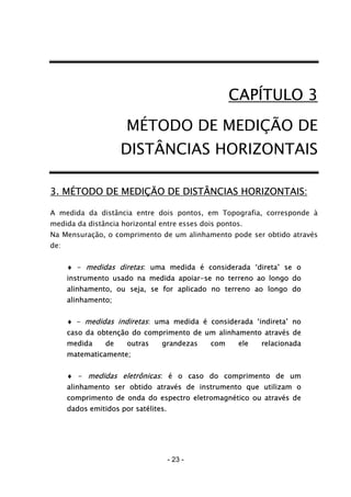 - 23 -
CAPÍTULO 3
MÉTODO DE MEDIÇÃO DE
DISTÂNCIAS HORIZONTAIS
3. MÉTODO DE MEDIÇÃO DE DISTÂNCIAS HORIZONTAIS:
A medida da distância entre dois pontos, em Topografia, corresponde à
medida da distância horizontal entre esses dois pontos.
Na Mensuração, o comprimento de um alinhamento pode ser obtido através
de:
♦ - medidas diretas: uma medida é considerada ‘direta’ se o
instrumento usado na medida apoiar-se no terreno ao longo do
alinhamento, ou seja, se for aplicado no terreno ao longo do
alinhamento;
♦ - medidas indiretas: uma medida é considerada ‘indireta’ no
caso da obtenção do comprimento de um alinhamento através de
medida de outras grandezas com ele relacionada
matematicamente;
♦ - medidas eletrônicas: é o caso do comprimento de um
alinhamento ser obtido através de instrumento que utilizam o
comprimento de onda do espectro eletromagnético ou através de
dados emitidos por satélites.
 