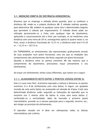 - 24 -
3.1. MEDIÇÃO DIRETA DE DISTÂNCIA HORIZONTAL:
Dizemos que se emprega o método direto quando, para se conhecer a
distância AB, mede-se a própria distância AB. É método indireto quando,
para determinar AB, medem-se qualquer outra reta e determinados ângulos
que permitem o cálculo por trigonometria. O método direto pode ser
utilizado percorrendo-se a linha com qualquer tipo de diastímetro,
aplicando-o sucessivamente até o final; por exemplo, se ao medirmos uma
distância com uma trena de 20 m, conseguimos aplicá-la quatro vezes e, no
final, restar à distância fracionada de 12,73 m, a distância total será 4 X 20
m + 12,73 m = 92,73 m.
Em TOPOGRAFIA, os alinhamentos são representados graficamente através
de suas projeções num plano horizontal, uma vez que as medições dos
comprimentos dos alinhamentos são feitas segundo um plano horizontal.
Quando a distância entre os pontos extremos AB são maiores que o
comprimento do diastímetro, precisamos traçar previamente o seu
alinhamento.
Ao traçar um alinhamento, temos casos diferentes, que vamos ver a seguir:
3.1.1. ALINHAMENTO RETO ENTRE 2 PONTOS VISÍVEIS ENTRE SI:
Este é o caso mais fácil. A primeira operação a realizar é demarcar os pontos
extremos A e B do alinhamento com uma baliza. A seguir, um ajudante
munido de uma outra baliza vai avançando em direção de B para A até uma
determinada distância, onde, seguindo as indicações do operador que se
encontra uns 2 metros atrás da baliza A, crava uma outra baliza C,
verificando-se a verticalidade. Após de marcado o primeiro ponto
intermediário, precede-se à mesma operação para o segundo, terceiro, etc.,
até chegar ao princípio do alinhamento.
O operador situado em A deve ver sobrepostas todas as balizas
intermediárias até a última.
 