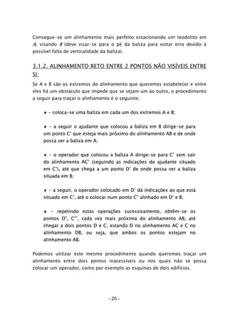 - 25 -
Consegue-se um alinhamento mais perfeito estacionando um teodolito em
A, visando B (deve visar-se para o pé da baliza para evitar erro devido à
possível falta de verticalidade da baliza).
3.1.2. ALINHAMENTO RETO ENTRE 2 PONTOS NÃO VISÍVEIS ENTRE
SI:
Se A e B são os extremos do alinhamento que queremos estabelecer e entre
eles há um obstáculo que impede que se vejam um ao outro, o procedimento
a seguir para traçar o alinhamento é o seguinte:
♦ - coloca-se uma baliza em cada um dos extremos A e B;
♦ - a seguir o ajudante que colocou a baliza em B dirige-se para
um ponto C’ que esteja mais próximo do alinhamento AB e de onde
possa ver a baliza em A;
♦ - o operador que colocou a baliza A dirige-se para C’ sem sair
do alinhamento AC’ (seguindo as indicações do ajudante situado
em C’), até que chega a um ponto D’ de onde possa ver a baliza
situada em B;
♦ - a seguir, o operador colocado em D’ dá indicações ao que está
situado em C’, até o colocar num ponto C” alinhado em D’ e B;
♦ - repetindo estas operações sucessivamente, obtêm-se os
pontos D”, C’”, cada vez mais próxima do alinhamento AB, até
chegar a dois pontos D e C, estando D no alinhamento AC e C no
alinhamento DB, ou seja, que ambos os pontos estejam no
alinhamento AB.
Podemos utilizar este mesmo procedimento quando queremos traçar um
alinhamento entre dois pontos inacessíveis ou nos quais não se possa
colocar um operador, como por exemplo as esquinas de dois edifícios.
 