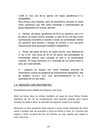 - 27 -
1.000 m. Seu uso dá-se apenas em bases geodésicas.3.1.3.
ACESSÓRIOS:
Para efetuar uma medição, alem do diastímetro, utilizam-se ainda
como acessórios que têm como finalidade a materialização do
ponto topográfico no terreno, são eles:
♦ - balizas: são peças, geralmente de ferro ou alumínio, com 2 m
de altura, de seção circular, pintadas, a cada 50 cm, em duas cores
contrastantes (vermelho e brando) e tendo na extremidade inferior
um ponteiro para facilitar a fixação no terreno. É um acessório
indispensável para quaisquer trabalhos topográficos.
♦ - fichas: são peças de ferro, de seção circular, com diâmetro de
¼” ou 3/16”, com cerca de 40 cm de altura; são pontiagudas na
extremidade inferior, para cravação no solo e, na extremidade
superior. As fichas destinam-se à marcação de um ponto sobre o
solo, por curto período.
♦ - piquetes ou estacas: tem como finalidade principal de
materializar o ponto da poligonal do levantamento topográfico. São
de madeira (2,5x2,5 cm), com aproximadamente 25 cm e
apontados de um dos lados.
3.4. MEDIÇÃO COM DIASTÍMETRO:
Procedimento para medida de distância com trena:
Além da trena, deve-se utilizar também um jogo de onze fichas (hastes
metálicas de 50 cm de comprimento com formato próprio para serem
fincadas no chão) e deve-se proceder da seguinte maneira no campo:
Destacam-se dois auxiliares para segurar a trena sendo chamados de trena
vante o auxiliar que vai puxando a trena na frente e trena ré o auxiliar que
segura a trena na parte de trás da mesma, ou seja, aquele que segura o
“zero” da trena.
 