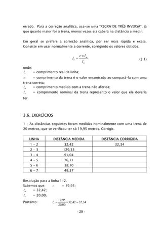 errado. Para a correção analítica, usa-se uma “REGRA DE TRÊS INVERSA”, já
que quanto maior for à trena, menos vezes ela caberá na distância a medir.
Em geral se prefere a correção analítica, por ser mais rápida e exata.
Consiste em usar normalmente a corrente, corrigindo os valores obtidos.
n
m
r
l
lc
l
×
= (3.1)
onde:
rl = comprimento real da linha;
c = comprimento da trena é o valor encontrado ao compará-la com uma
trena correta;
ml = comprimento medido com a trena não aferida;
nl = comprimento nominal da trena represento o valor que ele deveria
ter.
3.6. EXERCÍCIOS
1 - As distâncias seguintes foram medidas nominalmente com uma trena de
20 metros, que se verificou ter só 19,95 metros. Corrigir.
LINHA DISTÂNCIA MEDIDA DISTÂNCIA CORRIGIDA
1 - 2 32,42 32,34
2 - 3 129,33
3 - 4 91,04
4 - 5 76,71
5 - 6 38,10
6 - 7 49,37
Resolução para a linha 1-2.
Sabemos que: = 19,95;c
ml = 32,42;
nl = 20,00.
Portanto: 34,3242,32
00,20
95,19
=×=rl
- 29 -
 