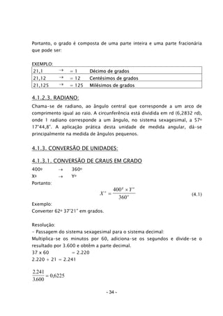 Portanto, o grado é composta de uma parte inteira e uma parte fracionária
que pode ser:
EXEMPLO:
21,1 → = 1 Décimo de grados
21,12 → = 12 Centésimos de grados
21,125 → = 125 Milésimos de grados
4.1.2.3. RADIANO:
Chama-se de radiano, ao ângulo central que corresponde a um arco de
comprimento igual ao raio. A circunferência está dividida em rd (6,2832 rd),
onde 1 radiano corresponde a um ângulo, no sistema sexagesimal, a 57o
17’44,8”. A aplicação prática desta unidade de medida angular, dá-se
principalmente na medida de ângulos pequenos.
4.1.3. CONVERSÃO DE UNIDADES:
4.1.3.1. CONVERSÃO DE GRAUS EM GRADO
400g → 360o
Xg → Yo
Portanto:
X
Yo
g o
o=
×400
360
(4.1)
Exemplo:
Converter 62o 37’21” em grados.
Resolução:
- Passagem do sistema sexagesimal para o sistema decimal:
Multiplica-se os minutos por 60, adiciona-se os segundos e divide-se o
resultado por 3.600 e obtêm a parte decimal.
37 x 60 = 2.220
2.220 + 21 = 2.241
2 241
3600
0 6225
.
.
,=
- 34 -
 