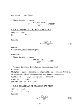 Daí: 62o 37’21” = 62,6225o.
- Cálculo do valor em grados:
X g
g o
o
g
=
×
=
400 62 6225
360
69 5805
,
,
4.1.3.2. CONVERSÃO DE GRADOS EM GRAUS
400g → 360o
Xg → Yo
Portanto:
Y
Xo
o g
g=
×360
400
(4.2)
Exemplo:
Converter 65,5805 grados em graus.
Resolução:
- Cálculo do valor em grados:
Yo
o g
g
o
=
×
=
360 655805
400
62 6225
,
,
- Passagem do sistema decimal para o sistema sexagesimal:
62,6225o.
Multiplica-se a parte fracionária por 60 para obter-se os minutos. Multiplica-
se novamente a parte fracionária por 60 para obter-se os segundos.
0,6225 x 60 = 37,35’ (37 equivale aos minutos).
0,35 x 60 = 21”
Portanto: 62,6225o = 62o 37’21”.
4.1.3.3. CONVERSÃO DE GRAUS EM RADIANOS
180o → π rad
Yo → Z rad
Portanto:
Z
Y
rad
o
rad
o=
×π
180
(4.3)
- 35 -
 