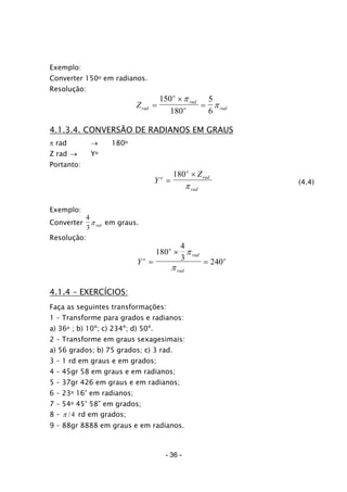 Exemplo:
Converter 150o em radianos.
Resolução:
Zrad
o
rad
o r= ad
×
=
150
180
5
6
π
π
4.1.3.4. CONVERSÃO DE RADIANOS EM GRAUS
π rad → 180o
Z rad → Yo
Portanto:
Y
Zo
o
rad
rad
=
×180
π (4.4)
Exemplo:
Converter
4
3
πrad em graus.
Resolução:
Y o
o
rad
rad
o
=
×
=
180
4
3
240
π
π
4.1.4 – EXERCÍCIOS:
Faça as seguintes transformações:
1 – Transforme para grados e radianos:
a) 36o ; b) 10º; c) 234º; d) 50º.
2 – Transforme em graus sexagesimais:
a) 56 grados; b) 75 grados; c) 3 rad.
3 – 1 rd em graus e em grados;
4 – 45gr 58 em graus e em radianos;
5 – 37gr 426 em graus e em radianos;
6 – 23o 16’ em radianos;
7 – 54o 45’ 58” em grados;
8 – 4/π rd em grados;
9 – 88gr 8888 em graus e em radianos.
- 36 -
 