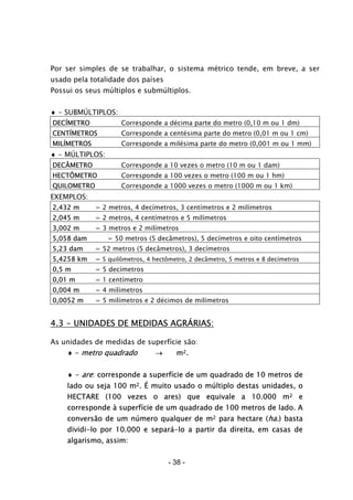 - 38 -
Por ser simples de se trabalhar, o sistema métrico tende, em breve, a ser
usado pela totalidade dos países
Possui os seus múltiplos e submúltiplos.
♦ - SUBMÚLTIPLOS:
DECÍMETRO Corresponde a décima parte do metro (0,10 m ou 1 dm)
CENTÍMETROS Corresponde a centésima parte do metro (0,01 m ou 1 cm)
MILÍMETROS Corresponde a milésima parte do metro (0,001 m ou 1 mm)
♦ - MÚLTIPLOS:
DECÂMETRO Corresponde a 10 vezes o metro (10 m ou 1 dam)
HECTÔMETRO Corresponde a 100 vezes o metro (100 m ou 1 hm)
QUILOMETRO Corresponde a 1000 vezes o metro (1000 m ou 1 km)
EXEMPLOS:
2,432 m = 2 metros, 4 decímetros, 3 centímetros e 2 milímetros
2,045 m = 2 metros, 4 centímetros e 5 milímetros
3,002 m = 3 metros e 2 milímetros
5,058 dam = 50 metros (5 decâmetros), 5 decímetros e oito centímetros
5,23 dam = 52 metros (5 decâmetros), 3 decímetros
5,4258 km = 5 quilômetros, 4 hectômetro, 2 decâmetro, 5 metros e 8 decímetros
0,5 m = 5 decímetros
0,01 m = 1 centímetro
0,004 m = 4 milímetros
0,0052 m = 5 milímetros e 2 décimos de milímetros
4.3 - UNIDADES DE MEDIDAS AGRÁRIAS:
As unidades de medidas de superfície são:
♦ - metro quadrado → m2.
♦ - are: corresponde a superfície de um quadrado de 10 metros de
lado ou seja 100 m2. É muito usado o múltiplo destas unidades, o
HECTARE (100 vezes o ares) que equivale a 10.000 m2 e
corresponde à superfície de um quadrado de 100 metros de lado. A
conversão de um número qualquer de m2 para hectare (ha.) basta
dividi-lo por 10.000 e separá-lo a partir da direita, em casas de
algarismo, assim:
 