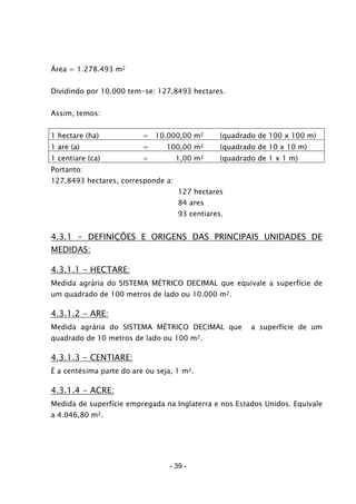 - 39 -
Área = 1.278.493 m2
Dividindo por 10.000 tem-se: 127,8493 hectares.
Assim, temos:
1 hectare (ha) = 10.000,00 m2 (quadrado de 100 x 100 m)
1 are (a) = 100,00 m2 (quadrado de 10 x 10 m)
1 centiare (ca) = 1,00 m2 (quadrado de 1 x 1 m)
Portanto:
127,8493 hectares, corresponde a:
127 hectares
84 ares
93 centiares.
4.3.1 - DEFINIÇÕES E ORIGENS DAS PRINCIPAIS UNIDADES DE
MEDIDAS:
4.3.1.1 - HECTARE:
Medida agrária do SISTEMA MÉTRICO DECIMAL que equivale a superfície de
um quadrado de 100 metros de lado ou 10.000 m2.
4.3.1.2 - ARE:
Medida agrária do SISTEMA MÉTRICO DECIMAL que a superfície de um
quadrado de 10 metros de lado ou 100 m2.
4.3.1.3 - CENTIARE:
É a centésima parte do are ou seja, 1 m2.
4.3.1.4 - ACRE:
Medida de superfície empregada na Inglaterra e nos Estados Unidos. Equivale
a 4.046,80 m2.
 
