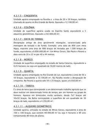 - 40 -
4.3.1.5 - CINQÜENTA:
Unidade agrária empregada na Paraíba e a área de 50 x 50 braças, também
chamada de quarta no Rio Grande do Norte. Equivale a 12.100,00 m2.
4.3.1.6 - COLÔNIA:
Unidade de superfície agrária usada no Espírito Santo equivalente a 5
alqueires geométricos. Equivale a 242.000,00 m2.
4.3.1.7 - DATA DE TERRAS:
Designação antiga de área geralmente retangular, caracterizada pela
metragem de testada e de fundo. Exemplo: uma data de 800 com meia
légua, exprime uma área de 800 braças de testadas por 1.500 braças de
fundo, equivalente a 6.600.000,00 m2. Em Minas Gerais, São Paulo e Paraná a
data varia de 20 a 22 m por 40 a 44 metros.
4.3.1.8 - MORGO:
Unidade de superfície empregado no estado de Santa Catarina, equivalente a
0,25 hectares ou seja um quadrado de 50,00 metros de lado.
4.3.1.9 - QUARTA:
Unidade agrária empregada no Rio Grande do sul, equivalente à área de 50 x
50 braças, equivalente a 12.100,00 m2. Na Paraíba recebe a designação de
cinqüenta. No Paraná a quarta vale 50 x 25 braças, iguais a 6.050,00 m2.
4.3.1.10 - TAREFA:
É a área de terra que corresponde a um determinado trabalho agrícola que se
deve realizar em determinado limite de tempo, por um homem ou grupo de
homens. Aparece em dimensões muito variáveis, desde 7x7 braças até
50x50 braças. Na Bahia corresponde a superfície de um quadrado de 30
braças de lado, equivalente a 4.356,00 m2.
4.3.1.11 - ALQUEIRE GEOMÉTRICO:
Unidade agrária, utilizada no estado de Minas Gerais, equivalente à área de
100 x 100 braças, que contém 48.400,00 m2 ou seja 4 hectares e 84 ares
comportando 80 litros de planta.
 