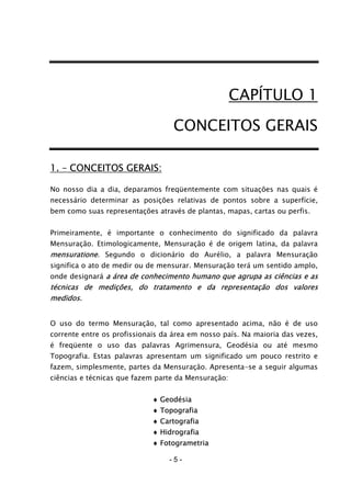- 5 -
CAPÍTULO 1
CONCEITOS GERAIS
1. – CONCEITOS GERAIS:
No nosso dia a dia, deparamos freqüentemente com situações nas quais é
necessário determinar as posições relativas de pontos sobre a superfície,
bem como suas representações através de plantas, mapas, cartas ou perfis.
Primeiramente, é importante o conhecimento do significado da palavra
Mensuração. Etimologicamente, Mensuração é de origem latina, da palavra
mensuratione. Segundo o dicionário do Aurélio, a palavra Mensuração
significa o ato de medir ou de mensurar. Mensuração terá um sentido amplo,
onde designará a área de conhecimento humano que agrupa as ciências e as
técnicas de medições, do tratamento e da representação dos valores
medidos.
O uso do termo Mensuração, tal como apresentado acima, não é de uso
corrente entre os profissionais da área em nosso país. Na maioria das vezes,
é freqüente o uso das palavras Agrimensura, Geodésia ou até mesmo
Topografia. Estas palavras apresentam um significado um pouco restrito e
fazem, simplesmente, partes da Mensuração. Apresenta-se a seguir algumas
ciências e técnicas que fazem parte da Mensuração:
♦ Geodésia
♦ Topografia
♦ Cartografia
♦ Hidrografia
♦ Fotogrametria
 