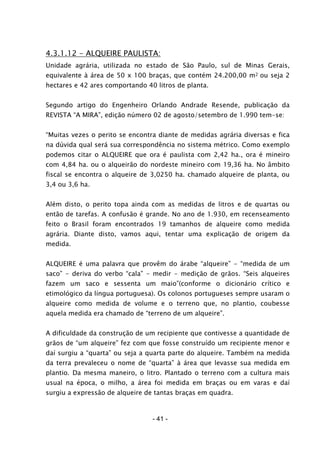 - 41 -
4.3.1.12 - ALQUEIRE PAULISTA:
Unidade agrária, utilizada no estado de São Paulo, sul de Minas Gerais,
equivalente à área de 50 x 100 braças, que contém 24.200,00 m2 ou seja 2
hectares e 42 ares comportando 40 litros de planta.
Segundo artigo do Engenheiro Orlando Andrade Resende, publicação da
REVISTA “A MIRA”, edição número 02 de agosto/setembro de 1.990 tem-se:
“Muitas vezes o perito se encontra diante de medidas agrária diversas e fica
na dúvida qual será sua correspondência no sistema métrico. Como exemplo
podemos citar o ALQUEIRE que ora é paulista com 2,42 ha., ora é mineiro
com 4,84 ha. ou o alqueirão do nordeste mineiro com 19,36 ha. No âmbito
fiscal se encontra o alqueire de 3,0250 ha. chamado alqueire de planta, ou
3,4 ou 3,6 ha.
Além disto, o perito topa ainda com as medidas de litros e de quartas ou
então de tarefas. A confusão é grande. No ano de 1.930, em recenseamento
feito o Brasil foram encontrados 19 tamanhos de alqueire como medida
agrária. Diante disto, vamos aqui, tentar uma explicação de origem da
medida.
ALQUEIRE é uma palavra que provêm do árabe “alqueire” - “medida de um
saco” - deriva do verbo “cala” - medir - medição de grãos. “Seis alqueires
fazem um saco e sessenta um maio”(conforme o dicionário crítico e
etimológico da língua portuguesa). Os colonos portugueses sempre usaram o
alqueire como medida de volume e o terreno que, no plantio, coubesse
aquela medida era chamado de “terreno de um alqueire”.
A dificuldade da construção de um recipiente que contivesse a quantidade de
grãos de “um alqueire” fez com que fosse construído um recipiente menor e
daí surgiu a “quarta” ou seja a quarta parte do alqueire. Também na medida
da terra prevaleceu o nome de “quarta” à área que levasse sua medida em
plantio. Da mesma maneiro, o litro. Plantado o terreno com a cultura mais
usual na época, o milho, a área foi medida em braças ou em varas e daí
surgiu a expressão de alqueire de tantas braças em quadra.
 