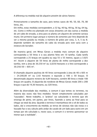 - 42 -
A diferença na medida real do alqueire provém de vários fatores:
Primeiramente o tamanho do saco, pois temos sacos de 40, 50, 60, 70, 80
litros, etc.
Em milho, estas medidas correspondem, a 32 kg, 40 kg, 48 kg, 56 kg, 64 kg,
etc. Como o milho era plantado em covas distantes um das outras a medida
de um cabo de enxada, a área para se planta um alqueire de semente variava
muito. Em primeiro lugar porque o número de sementes por litro depende de
ser a mesma graúda ou miúda; o número de grãos por cova, 3, 4, 5 ou 8;
depende também do tamanho do cabo da enxada pois este varia com a
estatura do lavrador.
De maneira geral, em Minas Gerais a medida mais comum do alqueire
correspondia a 50 litros e o seu plantio feito em 10 tarefas. Cada tarefa
corresponde a 25 braças em quadra ou seja 55 x 55 metros, iguais a 3.025
m2. Assim o alqueire de 50 litros de planta de milho corresponde a dez
tarefas, tem a área de 30.250 m2 ou 3,0250 hectares e o litro corresponde a
30.250/50 = 605 m2.
O chamado alqueire paulista de 40 litros corresponde à área de 40 x 605 m
= 24.200,00 m2 ou 2,42 hectares e equivale a 100 x 50 braças. O
denominado alqueire mineiro de 4,84 hectares, contém 80 litros e mede 100
braças em quadra. O alqueirão do nordeste de Minas Gerais mede 200 x 200
braças e que dá 19,36 hectares, ou 320 litros.
Além da diversidade das medidas, o comum é que temos os terrenos, na
maioria das vezes não fora medidos: foram simplesmente calculados por
“Louvados”. Neste trabalho, o “prático” vai calculando o terreno que ele
enxerga de perto, em partes, por litros, fazendo a soma ao final para se
chegar ao total da área. Quando o terreno é montanhoso ele o vê de todos os
lados, daí o crescimento da medida; as terras de várzeas não são vistas e o
louvado faz o seu cálculo pelo andar do cavalo de um lado para outro em um
tempo por ele calculado e, neste caso, o comum é o terreno apresentar-se
menor que a realidade”.
 