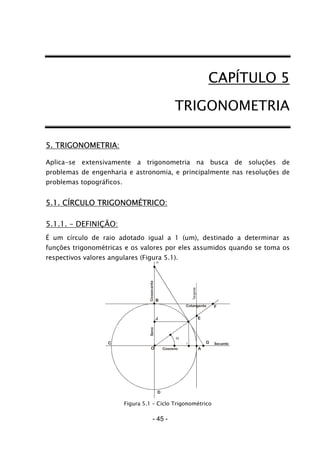CAPÍTULO 5
TRIGONOMETRIA
5. TRIGONOMETRIA:
Aplica-se extensivamente a trigonometria na busca de soluções de
problemas de engenharia e astronomia, e principalmente nas resoluções de
problemas topográficos.
5.1. CÍRCULO TRIGONOMÉTRICO:
5.1.1. – DEFINIÇÃO:
É um círculo de raio adotado igual a 1 (um), destinado a determinar as
funções trigonométricas e os valores por eles assumidos quando se toma os
respectivos valores angulares (Figura 5.1).
Cosseno
Seno
Cotangente
Secante
Cossecante
H
B
J
O
C
D
I
F
E
G
A
Figura 5.1 – Ciclo Trigonométrico
- 45 -
 