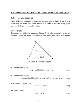 5.3 - RELAÇÕES TRIGONOMÉTRICAS NUM TRIÂNGULO QUALQUER:
5.3.1 - Lei dos Cossenos
“Num triângulo qualquer, o quadrado de um lado, é igual a soma dos
quadrados dos outro dois lados, menos duas vezes o produto desses pelo
co-seno do ângulo por eles formado”.
Demonstração:
Tomemos em triângulo qualquer (Figura 5-4), não retângulo, onde se
procura calcular um lado, conhecendo-se os outros dois lados e o ângulo
oposto a este lado.
A B
C
c
ab
hc
n
Figura 5.4 – Lei dos Cossenos
Por Pitágoras no △AHC:
∆AHC b n h
PITAGORAS
⎯ →⎯⎯⎯⎯ = +2 2 2
2
2
(5.3)
Por Pitágoras no △CHB:
∆CHB a c n h c cn n h
PITÁGORAS
⎯ →⎯⎯⎯⎯ = − + = − + +2 2 2 2 2
2( ) (5.4)
Substituindo (5.3) em (5.4):
a c cn b2 2
2= − + (5.5)
No △AHC temos:
n b A= ×cos (5.6)
- 48 -
 