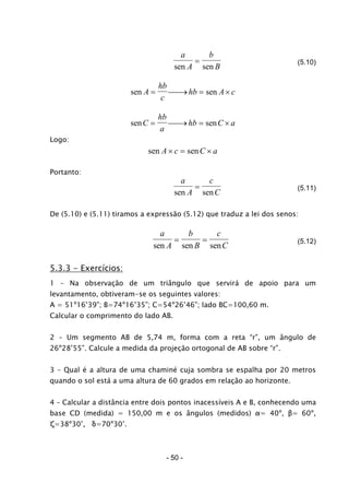 a
A
b
Bsen sen
= (5.10)
sen senA
hb
c
hb A c= ⎯ →⎯ = ×
sen senC
hb
a
hb C a= ⎯ →⎯ = ×
Logo:
sen senA c C a× = ×
Portanto:
a
A
c
Csen sen
= (5.11)
De (5.10) e (5.11) tiramos a expressão (5.12) que traduz a lei dos senos:
a
A
b
B
c
Csen sen sen
= = (5.12)
5.3.3 - Exercícios:
1 – Na observação de um triângulo que servirá de apoio para um
levantamento, obtiveram-se os seguintes valores:
A = 51º16’39”; B=74º16’35”; C=54º26’46”; lado BC=100,60 m.
Calcular o comprimento do lado AB.
2 – Um segmento AB de 5,74 m, forma com a reta “r”, um ângulo de
26º28’55”. Calcule a medida da projeção ortogonal de AB sobre “r”.
3 – Qual é a altura de uma chaminé cuja sombra se espalha por 20 metros
quando o sol está a uma altura de 60 grados em relação ao horizonte.
4 – Calcular a distância entre dois pontos inacessíveis A e B, conhecendo uma
base CD (medida) = 150,00 m e os ângulos (medidos) α= 40º, β= 60º,
ζ=38º30’, δ=70º30’.
- 50 -
 