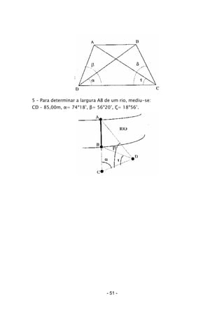 5 – Para determinar a largura AB de um rio, mediu-se:
CD – 85,00m, α= 74º18’, β= 56º20’, ζ= 18º56’.
- 51 -
 