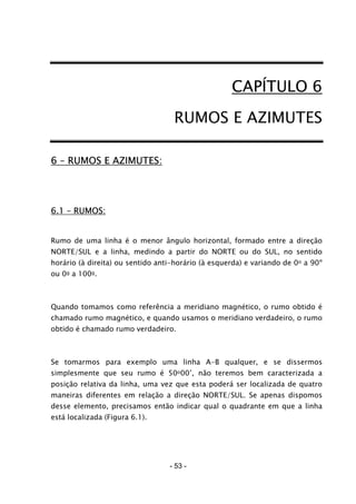 - 53 -
CAPÍTULO 6
RUMOS E AZIMUTES
6 – RUMOS E AZIMUTES:
6.1 – RUMOS:
Rumo de uma linha é o menor ângulo horizontal, formado entre a direção
NORTE/SUL e a linha, medindo a partir do NORTE ou do SUL, no sentido
horário (à direita) ou sentido anti-horário (à esquerda) e variando de 0o a 90º
ou 0g a 100g.
Quando tomamos como referência a meridiano magnético, o rumo obtido é
chamado rumo magnético, e quando usamos o meridiano verdadeiro, o rumo
obtido é chamado rumo verdadeiro.
Se tomarmos para exemplo uma linha A-B qualquer, e se dissermos
simplesmente que seu rumo é 50o00’, não teremos bem caracterizada a
posição relativa da linha, uma vez que esta poderá ser localizada de quatro
maneiras diferentes em relação a direção NORTE/SUL. Se apenas dispomos
desse elemento, precisamos então indicar qual o quadrante em que a linha
está localizada (Figura 6.1).
 