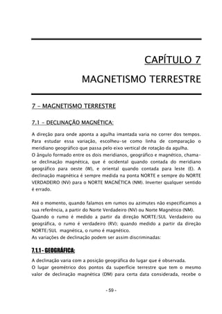 - 59 -
CAPÍTULO 7
MAGNETISMO TERRESTRE
7 – MAGNETISMO TERRESTRE
7.1 - DECLINAÇÃO MAGNÉTICA:
A direção para onde aponta a agulha imantada varia no correr dos tempos.
Para estudar essa variação, escolheu-se como linha de comparação o
meridiano geográfico que passa pelo eixo vertical de rotação da agulha.
O ângulo formado entre os dois meridianos, geográfico e magnético, chama-
se declinação magnética, que é ocidental quando contada do meridiano
geográfico para oeste (W), e oriental quando contada para leste (E). A
declinação magnética é sempre medida na ponta NORTE e sempre do NORTE
VERDADEIRO (NV) para o NORTE MAGNÉTICA (NM). Inverter qualquer sentido
é errado.
Até o momento, quando falamos em rumos ou azimutes não especificamos a
sua referência, a partir do Norte Verdadeiro (NV) ou Norte Magnético (NM).
Quando o rumo é medido a partir da direção NORTE/SUL Verdadeiro ou
geográfica, o rumo é verdadeiro (RV); quando medido a partir da direção
NORTE/SUL magnética, o rumo é magnético.
As variações de declinação podem ser assim discriminadas:
7.1.1 - GEOGRÁFICA:
A declinação varia com a posição geográfica do lugar que é observada.
O lugar geométrico dos pontos da superfície terrestre que tem o mesmo
valor de declinação magnética (DM) para certa data considerada, recebe o
 