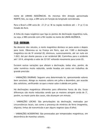 - 60 -
nome de LINHAS ISOGÔNICAS. As mesmas têm direção aproximada
NORTE/SUL, ou seja, a DM varia em função da longitude considerada.
Para o Brasil a DM varia de -21,5o p/ W na região nordeste até + 3o p/ E no
Estado do Acre.
A linha do mapa isogônico que liga os pontos de declinação magnética nula,
ou seja, o NM coincide com o NV recebe no nome de LINHA AGÔNICA.
7.1.2 - SECULAR:
No decorrer dos séculos, o norte magnético desloca-se para oeste e depois
para leste. Observou-se na França em Paris, que em 1580 a declinação
magnética era de 9o oriental (E); diminuiu, sucessivamente, até ser nulo em
1.663; daí por diante passou a ser ocidental (W). Caminhou para o ocidente
até 1.814, atingindo o valor de 22o30’ voltando novamente para Leste (E).
Existem outras variações que afetam a declinação, todas elas, porém, de
valor numérico muito reduzido, sendo levadas em conta em trabalhos de
grande precisão:
- VARIAÇÕES DIURNAS: Seguem uma determinada lei, apresentando valores
bem sensíveis. Atinge os maiores valores em julho e dezembro, por ocasião
dos solstícios, verificando-se que o maior valor é obtido em junho.
Há declinações magnéticas diferentes para diferentes horas do dia. Essas
diferenças são muito reduzidas sendo que as maiores atingem cerda de 3’,
porém, na maior parte dos casos, não alcançam um minuto.
- VARIAÇÕES LOCAIS: São perturbações da declinação, motivadas por
circunstâncias locais, tais como a presença de minérios de ferro (magnetita,
eligisto), linhas de transmissão e por alguns vegetais (pau d’alho).
- VARIAÇÕES ACIDENTAIS: São provocadas por tempestades magnéticas, em
decorrência de manchas solares.
 