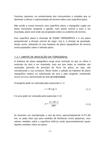 Consiste, portanto, no conhecimento dos instrumentos e métodos que se
destinam a efetuar a representação do terreno sobre uma superfície plana.
Não sendo a crosta terrestre uma superfície plana, a topografia supõe um
plano horizontal, tangente a geóide, num ponto central à área a ser
levantada, plano este onde são projetados todos os acidentes do terreno.
Esta superfície plana é chamada de PLANO TOPOGRÁFICO e é um plano
perpendicular a direção vertical do lugar, isto é, à direção da gravidade.
Sendo assim, adotando-se esta hipótese do plano topográficos do terreno
serão projetados sobre o referido plano.
1.2.1 LIMITES DE APLICAÇÃO DA TOPOGRAFIA:
A hipótese do plano topográfico exige certa restrição no que se refere à
extensão da área a ser levantada, uma vez que todas as medidas são
realizadas partindo do princípio da Terra ser plana, ou seja, não
considerando a sua curvatura. Deste modo, a adoção da hipótese do plano
topográfico implica na substituição do arco a pela tangente, cometendo
assim um erro, denominado de erro de esfericidade.
A tangente pode ser calculada pela expressão (1.1):
∝×= tgRt (1.1)
E o arco pode ser calculado pela expressão (1.2):
o
R
a
180
∝××
=
π
(1.2)
Se levarmos em consideração o raio da terra, aproximadamente 6.371,00
km, se pode dizer que para medidas de distâncias muito pequenas, seus
valores medidos sobre a superfície esférica serão aproximadamente iguais
àqueles medidos sobre um plano.
- 7 -
 