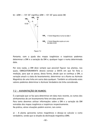 b)- ∆DM = -10o 30’ significa ∆DM = 10o 30’ para oeste (W)
Portanto, com a ajuda dos mapas isogônicos e isopóricos podemos
determinar a DM e a variação da DM e, qualquer lugar e numa determinada
data.
Por esta razão, a DM deve sempre que possível figurar nas plantas, nas
quais, OBRIGATORIAMENTE deverá constar a DATA em que foi feita a
medição, para que se possa, desta forma, desde que se conheça a DM, a
variação anual e a data do levantamento, determinar-se o Rumo ou Azimute
Magnético de uma linha em outra data qualquer. Também se utilizando estes
valores podemos determinar o Azimute Verdadeiro da linha considerada.
7.2 - AVIVENTAÇÃO DE RUMOS:
É a operação que se faz para determinar em data mais recente, os rumos dos
alinhamentos de um levantamento feito em data anterior.
Para tanto devemos utilizar informações sobre a DM e a variação da DM
extraídas dos mapas isogônicos e isopóricos respectivamente.
Na prática, várias situações podem ocorrer, tais como:
a) - A planta apresenta rumos magnéticos e deseja-se calcular o rumo
verdadeiro, sendo que se dispõe da declinação magnética (DM).
- 62 -
 