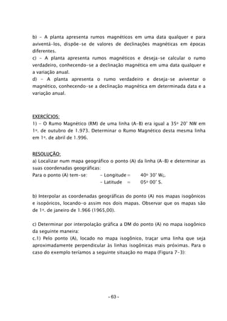 - 63 -
b) - A planta apresenta rumos magnéticos em uma data qualquer e para
aviventá-los, dispõe-se de valores de declinações magnéticas em épocas
diferentes.
c) - A planta apresenta rumos magnéticos e deseja-se calcular o rumo
verdadeiro, conhecendo-se a declinação magnética em uma data qualquer e
a variação anual.
d) - A planta apresenta o rumo verdadeiro e deseja-se aviventar o
magnético, conhecendo-se a declinação magnética em determinada data e a
variação anual.
EXERCÍCIOS:
1) - O Rumo Magnético (RM) de uma linha (A-B) era igual a 35o 20’ NW em
1o. de outubro de 1.973. Determinar o Rumo Magnético desta mesma linha
em 1o. de abril de 1.996.
RESOLUÇÃO:
a) Localizar num mapa geográfico o ponto (A) da linha (A-B) e determinar as
suas coordenadas geográficas:
Para o ponto (A) tem-se: - Longitude= 40o 30’ WG.
- Latitude = 05o 00’ S.
b) Interpolar as coordenadas geográficas do ponto (A) nos mapas isogônicos
e isopóricos, locando-o assim nos dois mapas. Observar que os mapas são
de 1o. de janeiro de 1.966 (1965,00).
c) Determinar por interpolação gráfica a DM do ponto (A) no mapa isogônico
da seguinte maneira:
c.1) Pelo ponto (A), locado no mapa isogônico, traçar uma linha que seja
aproximadamente perpendicular às linhas isogônicas mais próximas. Para o
caso do exemplo teríamos a seguinte situação no mapa (Figura 7-3):
 