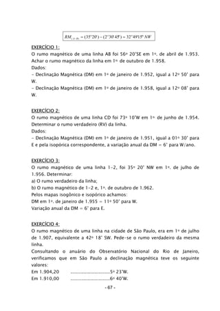 RM NWA B
o o o
( ) ( ') ( '45") ' "− = − =35 20 2 30 32 4915
EXERCÍCIO 1:
O rumo magnético de uma linha AB foi 56o 20’SE em 1o. de abril de 1.953.
Achar o rumo magnético da linha em 1o. de outubro de 1.958.
Dados:
- Declinação Magnética (DM) em 1o de janeiro de 1.952, igual a 12o 50’ para
W.
- Declinação Magnética (DM) em 1o de janeiro de 1.958, igual a 12o 08’ para
W.
EXERCÍCIO 2:
O rumo magnético de uma linha CD foi 73o 10’W em 1o. de junho de 1.954.
Determinar o rumo verdadeiro (RV) da linha.
Dados:
- Declinação Magnética (DM) em 1o de janeiro de 1.951, igual a 01o 30’ para
E e pela isopórica correspondente, a variação anual da DM = 6’ para W/ano.
EXERCÍCIO 3:
O rumo magnético de uma linha 1-2, foi 35o 20’ NW em 1o. de julho de
1.956. Determinar:
a) O rumo verdadeiro da linha;
b) O rumo magnético de 1-2 e, 1o. de outubro de 1.962.
Pelos mapas isogônico e isopórico achamos:
DM em 1o. de janeiro de 1.955 = 11o 50’ para W.
Variação anual da DM = 6’ para E.
EXERCÍCIO 4:
O rumo magnético de uma linha na cidade de São Paulo, era em 1o de julho
de 1.907, equivalente a 42o 18’ SW. Pede-se o rumo verdadeiro da mesma
linha.
Consultando o anuário do Observatório Nacional do Rio de Janeiro,
verificamos que em São Paulo a declinação magnética teve os seguinte
valores:
Em 1.904,20 ............................5o 23’W.
Em 1.910,00 ............................6o 40’W.
- 67 -
 