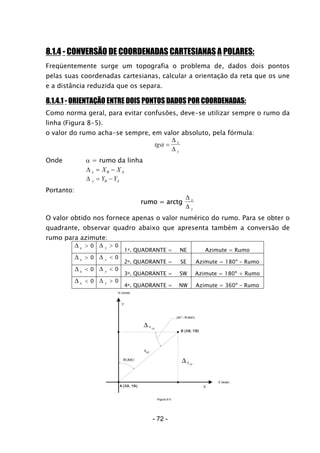 8.1.4 - CONVERSÃO DE COORDENADAS CARTESIANAS A POLARES:
Freqüentemente surge um topografia o problema de, dados dois pontos
pelas suas coordenadas cartesianas, calcular a orientação da reta que os une
e a distância reduzida que os separa.
8.1.4.1 - ORIENTAÇÃO ENTRE DOIS PONTOS DADOS POR COORDENADAS:
Como norma geral, para evitar confusões, deve-se utilizar sempre o rumo da
linha (Figura 8-5).
o valor do rumo acha-se sempre, em valor absoluto, pela fórmula:
tg x
y
α =
∆
∆
Onde α = rumo da linha
∆ x B AX X= −
∆ y B AY Y= −
Portanto:
rumo = arctg
∆
∆
x
y
O valor obtido nos fornece apenas o valor numérico do rumo. Para se obter o
quadrante, observar quadro abaixo que apresenta também a conversão de
rumo para azimute:
∆ x > 0 ∆ y > 0
1o. QUADRANTE = NE Azimute = Rumo
∆ x > 0 ∆ y < 0
2o. QUADRANTE = SE Azimute = 180º - Rumo
∆ x < 0 ∆ y < 0
3o. QUADRANTE = SW Azimute = 180º + Rumo
∆ x < 0 ∆ y > 0
4o. QUADRANTE = NW Azimute = 360º - Rumo
- 72 -
 