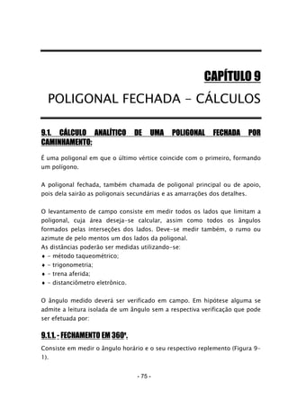 - 75 -
CAPÍTULO 9
POLIGONAL FECHADA - CÁLCULOS
9.1. CÁLCULO ANALÍTICO DE UMA POLIGONAL FECHADA POR
CAMINHAMENTO:
É uma poligonal em que o último vértice coincide com o primeiro, formando
um polígono.
A poligonal fechada, também chamada de poligonal principal ou de apoio,
pois dela sairão as poligonais secundárias e as amarrações dos detalhes.
O levantamento de campo consiste em medir todos os lados que limitam a
poligonal, cuja área deseja-se calcular, assim como todos os ângulos
formados pelas interseções dos lados. Deve-se medir também, o rumo ou
azimute de pelo mentos um dos lados da poligonal.
As distâncias poderão ser medidas utilizando-se:
♦ - método taqueométrico;
♦ - trigonometria;
♦ - trena aferida;
♦ - distanciômetro eletrônico.
O ângulo medido deverá ser verificado em campo. Em hipótese alguma se
admite a leitura isolada de um ângulo sem a respectiva verificação que pode
ser efetuada por:
9.1.1. - FECHAMENTO EM 360o
.
Consiste em medir o ângulo horário e o seu respectivo replemento (Figura 9-
1).
 