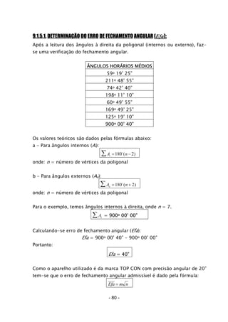 9.1.5.1. DETERMINAÇÃO DO ERRO DE FECHAMENTO ANGULAR (Efa):
Após a leitura dos ângulos à direita da poligonal (internos ou externo), faz-
se uma verificação do fechamento angular.
ÂNGULOS HORÁRIOS MÉDIOS
59o 19’ 25”
211o 48’ 55”
74o 42’ 40”
198o 11’ 10”
60o 49’ 55”
169o 49’ 25”
125o 19’ 10”
900o 00’ 40”
Os valores teóricos são dados pelas fórmulas abaixo:
a - Para ângulos internos (Ai):
A ni = −∑ 180 2o
( )
onde: n = número de vértices da poligonal
b - Para ângulos externos (Ae):
A ne = +∑ 180 2o
( )
onde: n = número de vértices da poligonal
Para o exemplo, temos ângulos internos à direita, onde n = 7.
Ai∑ = 900o 00’ 00”
Calculando-se erro de fechamento angular (Efa):
Efa = 900o 00’ 40” - 900o 00’ 00”
Portanto:
Efa = 40”
Como o aparelho utilizado é da marca TOP CON com precisão angular de 20”
tem-se que o erro de fechamento angular admissível é dado pela fórmula:
Efa m n=
- 80 -
 