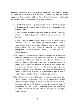 - 9 -
Na prática, aceitam-se levantamentos que apresentem uma precisão relativa
da ordem de 1:200.000, o qual se indica a adoção do raio do campo
topográfico da ordem de 25 a 30 km. Acima destes limites não se recomenda
o emprego dos métodos topográficos. Assim, conclui-se:
1. - Para levantamentos de grande precisão, deve-se dividir a área em
triângulos com área menor que 40 km2 e os seus lados não devem
exceder 10 km;
2. – Para serviços de normal precisão, pode-se limitar a área cuja
planta pode-se levantar, a um círculo de aproximadamente 50 km
de raio;
3. – Nos casos de levantamentos para estudos de construção de
estradas, linha de transmissão de energia elétrica, onde o
comprimento excede em muito a largura, isto é, representando
uma estreita faixa da superfície terrestre, as operações
topográficas não estão sujeitas a limites, e podem estender-se
indefinidamente;
4. Sem medo de cometer exageros, pode-se afirmar que a Topografia
pode encaixar-se dentro de todas as atividades da Engenharia,
Arquitetura e Urbanismo, Geologia, etc.. De uma forma ou de
outra, é tida como básica para os estudos necessários, quando da
construção de uma via (rodovia ou ferrovia), uma ponte, uma
barragem, um túnel, uma linha de transmissão de força, uma
grande indústria, uma edificação, um conjunto habitacional ou
ainda, na perfuração de minas, na distribuição de água e rede de
esgoto de uma cidade, linhas de metrô, aeroportos, etc.
5. Permite estimar o volume de terra a ser escavado (nos cortes) ou a
ser acrescentado (nos aterros), num terreno natural, quando, após
estudo e projeto, desejar-se altera-lo. É possível, ainda, iniciar a
perfuração de um túnel simultaneamente de ambos os lados de
uma montanha, com a certeza de perfurar apenas um túnel e não
dois (por um erro de direção), uma vez que fornece as direções
exatas a seguir.
 