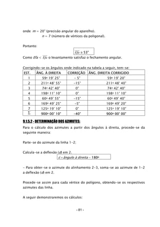 onde m = 20” (precisão angular do aparelho).
n = 7 (número de vértices da poligonal).
Portanto:
Efa ≅ 53”
Como Efa < Efa o levantamento satisfaz o fechamento angular.
Corrigindo-se os ângulos onde indicado na tabela a seguir, tem-se:
EST. ÂNG. À DIREITA CORREÇÃO ÂNG. DIREITA CORRIGIDO
1 59o 19’ 25” - 5” 59o 19’ 20”
2 211o 48’ 55” -15” 211o 48’ 40”
3 74o 42’ 40” 0” 74o 42’ 40”
4 198o 11’ 10” 0” 198o 11’ 10”
5 60o 49’ 55” -15” 60o 49’ 40”
6 169o 49’ 25” -5” 169o 49’ 20”
7 125o 19’ 10” 0” 125o 19’ 10”
∑ 900o 00’ 10” -40” 900o 00’ 00”
9.1.5.2 - DETERMINAÇÃO DOS AZIMUTES:
Para o cálculo dos azimutes a partir dos ângulos à direita, procede-se da
seguinte maneira:
Parte-se do azimute da linha 1-2;
Calcula-se a deflexão (d) em 2.
d =ângulo à direita - 180o
- Para obter-se o azimute do alinhamento 2-3, soma-se ao azimute de 1-2
a deflexão (d) em 2.
Procede-se assim para cada vértice do polígono, obtendo-se os respectivos
azimutes das linha.
A seguir demonstraremos os cálculos:
- 81 -
 