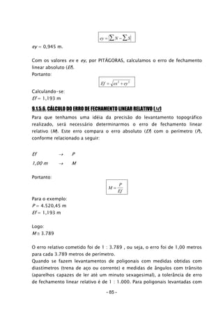 ey N S= − ∑∑
ey = 0,945 m.
Com os valores ex e ey, por PITÁGORAS, calculamos o erro de fechamento
linear absoluto (Ef).
Portanto:
Ef ex ey= +2 2
Calculando-se:
Ef = 1,193 m
9.1.5.6. CÁLCULO DO ERRO DE FECHAMENTO LINEAR RELATIVO (M)
Para que tenhamos uma idéia da precisão do levantamento topográfico
realizado, será necessário determinarmos o erro de fechamento linear
relativo (M). Este erro compara o erro absoluto (Ef) com o perímetro (P),
conforme relacionado a seguir:
Ef → P
1,00 m → M
Portanto:
M
P
Ef
=
Para o exemplo:
P = 4.520,45 m
Ef = 1,193 m
Logo:
M ≅ 3.789
O erro relativo cometido foi de 1 : 3.789 , ou seja, o erro foi de 1,00 metros
para cada 3.789 metros de perímetro.
Quando se fazem levantamentos de poligonais com medidas obtidas com
diastímetros (trena de aço ou corrente) e medidas de ângulos com trânsito
(aparelhos capazes de ler até um minuto sexagesimal), a tolerância de erro
de fechamento linear relativo é de 1 : 1.000. Para poligonais levantadas com
- 85 -
 