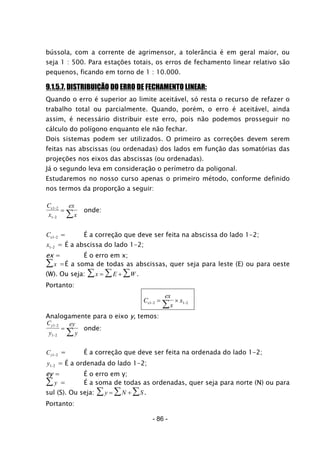 bússola, com a corrente de agrimensor, a tolerância é em geral maior, ou
seja 1 : 500. Para estações totais, os erros de fechamento linear relativo são
pequenos, ficando em torno de 1 : 10.000.
9.1.5.7. DISTRIBUIÇÃO DO ERRO DE FECHAMENTO LINEAR:
Quando o erro é superior ao limite aceitável, só resta o recurso de refazer o
trabalho total ou parcialmente. Quando, porém, o erro é aceitável, ainda
assim, é necessário distribuir este erro, pois não podemos prosseguir no
cálculo do polígono enquanto ele não fechar.
Dois sistemas podem ser utilizados. O primeiro as correções devem serem
feitas nas abscissas (ou ordenadas) dos lados em função das somatórias das
projeções nos eixos das abscissas (ou ordenadas).
Já o segundo leva em consideração o perímetro da poligonal.
Estudaremos no nosso curso apenas o primeiro método, conforme definido
nos termos da proporção a seguir:
C
x
ex
x
x1 2
1 2
−
−
=
∑ onde:
Cx1 2− = É a correção que deve ser feita na abscissa do lado 1-2;
x1 2− = É a abscissa do lado 1-2;
ex = É o erro em x;
x∑ =É a soma de todas as abscissas, quer seja para leste (E) ou para oeste
(W). Ou seja: x E= + W∑∑∑ .
Portanto:
C
ex
x
xx1 2 1 2− −= ×
∑
Analogamente para o eixo y, temos:
C
y
ey
y
y1 2
1 2
−
−
=
∑ onde:
Cy1 2− = É a correção que deve ser feita na ordenada do lado 1-2;
y1 2− = É a ordenada do lado 1-2;
ey = É o erro em y;
y∑ = É a soma de todas as ordenadas, quer seja para norte (N) ou para
sul (S). Ou seja: y N= + S∑∑∑ .
Portanto:
- 86 -
 
