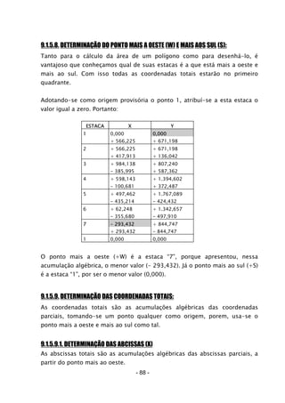 - 88 -
9.1.5.8. DETERMINAÇÃO DO PONTO MAIS A OESTE (W) E MAIS AOS SUL (S):
Tanto para o cálculo da área de um polígono como para desenhá-lo, é
vantajoso que conheçamos qual de suas estacas é a que está mais a oeste e
mais ao sul. Com isso todas as coordenadas totais estarão no primeiro
quadrante.
Adotando-se como origem provisória o ponto 1, atribuí-se a esta estaca o
valor igual a zero. Portanto:
ESTACA X Y
1 0,000 0,000
+ 566,225 + 671,198
2 + 566,225 + 671,198
+ 417,913 + 136,042
3 + 984,138 + 807,240
- 385,995 + 587,362
4 + 598,143 + 1.394,602
- 100,681 + 372,487
5 + 497,462 + 1.767,089
- 435,214 - 424,432
6 + 62,248 + 1.342,657
- 355,680 - 497,910
7 - 293,432 + 844,747
+ 293,432 - 844,747
1 0,000 0,000
O ponto mais a oeste (+W) é a estaca “7”, porque apresentou, nessa
acumulação algébrica, o menor valor (- 293,432). Já o ponto mais ao sul (+S)
é a estaca “1”, por ser o menor valor (0,000).
9.1.5.9. DETERMINAÇÃO DAS COORDENADAS TOTAIS:
As coordenadas totais são as acumulações algébricas das coordenadas
parciais, tomando-se um ponto qualquer como origem, porem, usa-se o
ponto mais a oeste e mais ao sul como tal.
9.1.5.9.1. DETERMINAÇÃO DAS ABCISSAS (X)
As abscissas totais são as acumulações algébricas das abscissas parciais, a
partir do ponto mais ao oeste.
 