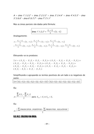 - 91 -
r
A = área 1’.1.2.2’ + área 2’.2.3.3’ + área 3’.3.4.4’ + área 4’.4.5.5’ - área
5’.5.6.6’ - área 6’.6.7.7’ - á ea 7’.7.1.1’
Mas as áreas parciais são dadas pela fórmula:
área 1’.1.2.2’ = ( )X X
Y Y2 1
2 1
2
+
× −
Analogamente:
( ) ( ) ( )
( ) ( ) ( ) ( )
A
X X
Y Y
X X
Y Y
X X
Y Y
X X
Y Y
X X
Y Y
X X
Y Y
X X
Y Y
=
+
× − +
+
× − +
+
× −
+
+
× − +
+
× − +
+
× − +
+
× −
2 1
2 1
3 2
3 2
4 3
4 3
5 4
5 4
6 5
6 5
7 6
7 6
1 7
1 7
2 2 2
2 2 2 2
Efetuando-se os produtos:
2 2 2 2 1 1 2 1 1 3 3 3 2 2 3 2 2
4 4 4 3 3 4 3 3 5 5 5 4 4 5 4 4
6 6 6 5 5 6 5 5 7 7 7 6 6 7 6 6
1 1 1 7 7 1 7 7
A X Y X Y X Y X Y X Y X Y X Y X Y
X Y X Y X Y X Y X Y X Y X Y X Y
X Y X Y X Y X Y X Y X Y X Y X Y
X Y X Y X Y X Y
= − + − + − + − +
− + − + − + − +
− + − + − + − +
− + −
( ) (
( ) (
( ) (
( )
)
)
)
Simplificando e agrupando os termos positivos de um lado e os negativos de
outro:
( ) ( )2 1 2 2 3 3 4 4 5 5 6 6 7 7 1 2 1 3 2 4 3 5 4 6 5 7 6 1 7A XY X Y X Y X Y X Y X Y X Y X Y X Y X Y X Y X Y X Y XY= + + + + + + − + + + + + +
Ou:
A
X Y X Yi i i i
i
n
i
n
=
−+ +
==
∑∑ 1 1
11
2
para X Xn+ =1 1 e Y Yn+ =1 1.
Ou:
A
PRODUSTOS POSITIVOS PRODUTOS NEGATIVOS
=
− ∑∑ .. ..
2
9.5.10.2. CÁLCULO DA ÁREA:
 