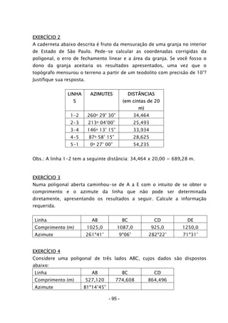 - 95 -
EXERCÍCIO 2
A caderneta abaixo descrita é fruto da mensuração de uma granja no interior
de Estado de São Paulo. Pede-se calcular as coordenadas corrigidas da
poligonal, o erro de fechamento linear e a área da granja. Se você fosso o
dono da granja aceitaria os resultados apresentados, uma vez que o
topógrafo mensurou o terreno a partir de um teodolito com precisão de 10”?
Justifique sua resposta.
LINHA
S
AZIMUTES DISTÂNCIAS
(em cintas de 20
m)
1-2 260o 29’ 30” 34,464
2-3 213o 04’00” 25,493
3-4 146o 13’ 15” 33,934
4-5 87o 58’ 15” 28,625
5-1 0o 27’ 00” 54,235
Obs.: A linha 1-2 tem a seguinte distância: 34,464 x 20,00 = 689,28 m.
EXERCÍCIO 3
Numa poligonal aberta caminhou-se de A a E com o intuito de se obter o
comprimento e o azimute da linha que não pode ser determinada
diretamente, apresentando os resultados a seguir. Calcule a informação
requerida.
Linha AB BC CD DE
Comprimento (m) 1025,0 1087,0 925,0 1250,0
Azimute 261º41’ 9º06’ 282º22’ 71º31’
EXERCÍCIO 4
Considere uma poligonal de três lados ABC, cujos dados são dispostos
abaixo:
Linha AB BC CD
Comprimento (m) 527,120 774,608 864,496
Azimute 81º14’45”
 