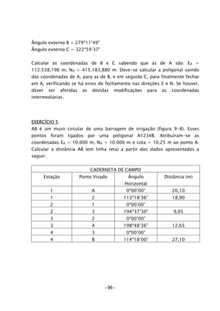 - 96 -
Ângulo externo B = 279º11’49”
Ângulo externo C = 322º59’37”
Calcular as coordenadas de B e C sabendo que as de A são: EA =
112.538,190 m, NA = 415.183,880 m. Deve-se calcular a poligonal saindo
das coordenadas de A, para as de B, e em seguida C, para finalmente fechar
em A, verificando se há erros de fechamento nas direções E e N. Se houver,
dever ser aferidas as devidas modificações para as coordenadas
intermediárias.
EXERCÍCIO 5
AB é um muro circular de uma barragem de irrigação (figura 9-8). Esses
pontos foram ligados por uma poligonal A1234B. Atribuíram-se as
coordenadas EA = 10.000 m, NA = 10.000 m e cota = 10,25 m ao ponto A.
Calcular a distância AB (em linha reta) a partir dos dados apresentados a
seguir:
CADERNETA DE CAMPO
Estação Ponto Visado Ângulo
Horizontal
Distância (m)
1 A 0º00’00” 20,10
1 2 113º18’36” 18,90
2 1 0º00’00”
2 3 194º37’30” 9,05
3 2 0º00’00”
3 4 198º48’36” 12,65
4 3 0º00’00”
4 B 114º18’00” 27,10
 