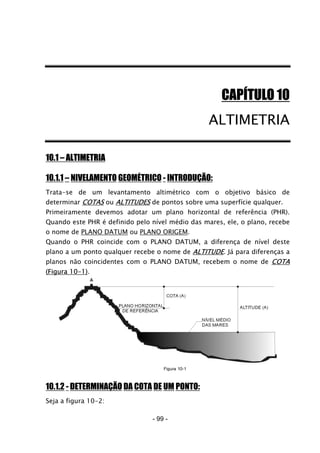 CAPÍTULO 10
ALTIMETRIA
10.1 – ALTIMETRIA
10.1.1 – NIVELAMENTO GEOMÉTRICO - INTRODUÇÃO:
Trata-se de um levantamento altimétrico com o objetivo básico de
determinar COTAS ou ALTITUDES de pontos sobre uma superfície qualquer.
Primeiramente devemos adotar um plano horizontal de referência (PHR).
Quando este PHR é definido pelo nível médio das mares, ele, o plano, recebe
o nome de PLANO DATUM ou PLANO ORIGEM.
Quando o PHR coincide com o PLANO DATUM, a diferença de nível deste
plano a um ponto qualquer recebe o nome de ALTITUDE. Já para diferenças a
planos não coincidentes com o PLANO DATUM, recebem o nome de COTA
(Figura 10-1).
10.1.2 - DETERMINAÇÃO DA COTA DE UM PONTO:
Seja a figura 10-2:
- 99 -
 
