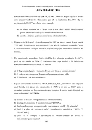 IF-Instituto Federal Sul-Rio-Grandense / Curso Técnico de Eletrotécnica
100
LISTA DE EXERCÍCIOS
1. Para um transformador isolado de 150KVA, 13.800: 2.400 Volts. Faça a ligação do mesmo
como um autotransformador rebaixador na qual ab é o enrolamento de 2.400V e bc é o
enrolamento de 13.800V em relação a terra e calcule:
a) As tensões nominais Va e Vb nos lados de alta e baixa tensão respectivamente,
quando o transformador é ligado como autotransformador.
b) Calcular a potência aparente nominal como autotransformador.
2. Uma carga de 1KW, cosØ = 1, tensão nominal de 110V vai receber energia de uma rede de
220V, 60Hz. Esquematize o autotransformador com 95% de rendimento necessário. Calcule
o valor das correntes e indique, através do esquema de ligação, o sentido de circulação das
mesmas.
3. Um transformador monofásico 5kVA, 480/120V deve alimentar um circuito de 480V a
partir de um gerador de 360V. O rendimento com carga nominal e 0,8 indutivo do
transformador monofásico foi de 96,5%. Pede-se:
a) O diagrama das ligações e o circuito elétrico equivalente do autotransformador.
b) A potência aparente nominal do autotransformador de entrada e saída.
c) O rendimento c mo autotransformador.
4. Seja um transformador monofásico, 10kVA, 2300/230V, 60Hz, alimentando uma carga com
cosØ=0,8ind., com perdas nos enrolamentos de 196W e no ferro de 190W, como o
secundário composto por dois enrolamentos com o número de espiras iguais. Construir um
autotransformador 2300V/2415V.
a) Desenhe os modelos correspondentes do autotransformador;
b) Qual a potência nominal do autotransformador? 210,0kVA
c) Qual o rendimento do autotransformador para uma carga com FP =0,8 adiantada?
d) Qual é a placa do autotransformador? [transformador monofásico; 2300/2415V;
210kVA, 60Hz]
e) Quais são as vantagens e desvantagens do autotransformador em relação ao
transformador que o originou?
 