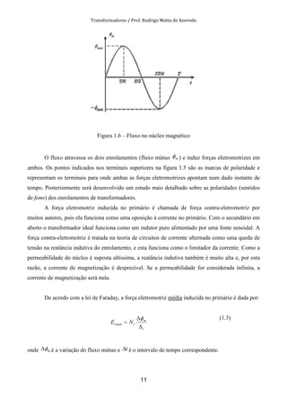Transformadores / Prof. Rodrigo Motta de Azevedo
11
Figura 1.6 – Fluxo no núcleo magnético
O fluxo atravessa os dois enrolamentos (fluxo mútuo mφ ) e induz forças eletromotrizes em
ambos. Os pontos indicados nos terminais superiores na figura 1.5 são as marcas de polaridade e
representam os terminais para onde ambas as forças eletromotrizes apontam num dado instante de
tempo. Posteriormente será desenvolvido um estudo mais detalhado sobre as polaridades (sentidos
de fems) dos enrolamentos de transformadores.
A força eletromotriz induzida no primário é chamada de força contra-eletromotriz por
muitos autores, pois ela funciona como uma oposição à corrente no primário. Com o secundário em
aberto o transformador ideal funciona como um indutor puro alimentado por uma fonte senoidal. A
força contra-eletromotriz é tratada na teoria de circuitos de corrente alternada como uma queda de
tensão na reatância indutiva do enrolamento, e esta funciona como o limitador da corrente. Como a
permeabilidade do núcleo é suposta altíssima, a reatância indutiva também é muito alta e, por esta
razão, a corrente de magnetização é desprezível. Se a permeabilidade for considerada infinita, a
corrente de magnetização será nula.
De acordo com a lei de Faraday, a força eletromotriz média induzida no primário é dada por:
t
m
med NE
∆
∆
=
φ
11
(1.3)
onde mφ∆ é a variação do fluxo mútuo e t∆ é o intervalo de tempo correspondente.
 