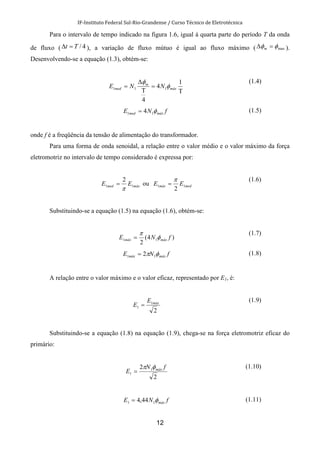 IF-Instituto Federal Sul-Rio-Grandense / Curso Técnico de Eletrotécnica
12
Para o intervalo de tempo indicado na figura 1.6, igual à quarta parte do período T da onda
de fluxo ( 4/Tt =∆ ), a variação de fluxo mútuo é igual ao fluxo máximo ( maxφφ =∆ m ).
Desenvolvendo-se a equação (1.3), obtém-se:
Τ
=
Τ
∆
=
1
4
4
111 máx
m
med NNE φ
φ (1.4)
fNE máxmed φ11 4= (1.5)
onde f é a freqüência da tensão de alimentação do transformador.
Para uma forma de onda senoidal, a relação entre o valor médio e o valor máximo da força
eletromotriz no intervalo de tempo considerado é expressa por:
máxmed EE 11
2
π
= ou medmáx EE 11
2
π
=
(1.6)
Substituindo-se a equação (1.5) na equação (1.6), obtém-se:
)4(
2
11 fNE máxmáx φ
π
=
(1.7)
fNE máxmáx φπ 11 2= (1.8)
A relação entre o valor máximo e o valor eficaz, representado por E1, é:
2
1
1
máxE
E =
(1.9)
Substituindo-se a equação (1.8) na equação (1.9), chega-se na força eletromotriz eficaz do
primário:
2
2 1
1
fN
E máxφπ
=
(1.10)
fNE máxφ11 44,4= (1.11)
 