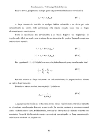 Transformadores / Prof. Rodrigo Motta de Azevedo
13
Pode-se provar, por processo análogo, que a força eletromotriz eficaz no secundário é:
fNE máxφ22 44,4= (1.12)
A força eletromotriz induzida em qualquer bobina, submetida a um fluxo que varia
senoidalmente no tempo, pode determinada pela mesma equação usada para as forças
eletromotrizes do transformador.
Como as resistências dos enrolamentos e os fluxos dispersos são desprezíveis no
transformador ideal, as tensões nos terminais dos enrolamentos são iguais a forças eletromotrizes
induzidas nos mesmos:
fNEV máxφ111 44,4== (1.13)
fNEV máxφ222 44,4== (1.14)
Das equações (1.13) e (1.14) obtém-se uma relação fundamental para o transformador ideal:
a
N
N
E
E
V
V
===
2
1
2
1
2
1
(1.15)
Portanto, a tensão e a força eletromotriz em cada enrolamento são proporcionais ao número
de espiras do enrolamento.
Isolando-se o fluxo máximo na equação (1.13) obtém-se:
fN
V
máx
1
1
44,4
=φ
(1.16)
A equação acima mostra que o fluxo máximo no núcleo é determinado pela tensão aplicada
ao primário do transformador. Portanto, se esta tensão for mantida constante, o mesmo acontecerá
com o valor máximo do fluxo. Evidentemente, supõe-se que a freqüência e o número de espiras são
constantes. Como já foi dito anteriormente, a corrente de magnetização e a força magnetomotriz
associadas a este fluxo são desprezíveis.
 