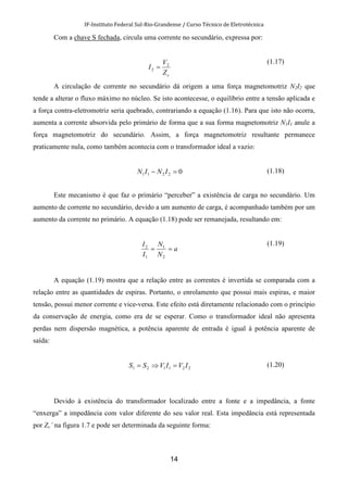 IF-Instituto Federal Sul-Rio-Grandense / Curso Técnico de Eletrotécnica
14
Com a chave S fechada, circula uma corrente no secundário, expressa por:
cZ
V
I 2
2 =
(1.17)
A circulação de corrente no secundário dá origem a uma força magnetomotriz N2I2 que
tende a alterar o fluxo máximo no núcleo. Se isto acontecesse, o equilíbrio entre a tensão aplicada e
a força contra-eletromotriz seria quebrado, contrariando a equação (1.16). Para que isto não ocorra,
aumenta a corrente absorvida pelo primário de forma que a sua forma magnetomotriz N1I1 anule a
força magnetomotriz do secundário. Assim, a força magnetomotriz resultante permanece
praticamente nula, como também acontecia com o transformador ideal a vazio:
02211 =− ININ (1.18)
Este mecanismo é que faz o primário “perceber” a existência de carga no secundário. Um
aumento de corrente no secundário, devido a um aumento de carga, é acompanhado também por um
aumento da corrente no primário. A equação (1.18) pode ser remanejada, resultando em:
a
N
N
I
I
==
2
1
1
2
(1.19)
A equação (1.19) mostra que a relação entre as correntes é invertida se comparada com a
relação entre as quantidades de espiras. Portanto, o enrolamento que possui mais espiras, e maior
tensão, possui menor corrente e vice-versa. Este efeito está diretamente relacionado com o princípio
da conservação de energia, como era de se esperar. Como o transformador ideal não apresenta
perdas nem dispersão magnética, a potência aparente de entrada é igual à potência aparente de
saída:
221121 IVIVSS =⇒= (1.20)
Devido à existência do transformador localizado entre a fonte e a impedância, a fonte
“enxerga” a impedância com valor diferente do seu valor real. Esta impedância está representada
por Zc’ na figura 1.7 e pode ser determinada da seguinte forma:
 