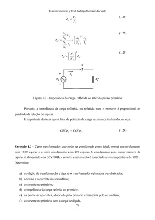 Transformadores / Prof. Rodrigo Motta de Azevedo
15
1
1
´
I
V
Zc =
(1.21)
2
2
2
2
1
2
1
2
2
2
1
´
I
V
N
N
I
N
N
V
N
N
ZC 





==
(1.22)
CC Z
N
N
Z
2
2
1
´ 





=
(1.23)
Figura 1.7 – Impedância da carga, refletida ou referida para o primário
Portanto, a impedância da carga refletida, ou referida, para o primário é proporcional ao
quadrado da relação de espiras.
É importante destacar que o fator de potência da carga permanece inalterado, ou seja:
CC COSCOS ϕϕ =´ (1.24)
Exemplo 1.3 – Certo transformador, que pode ser considerado como ideal, possui um enrolamento
com 1600 espiras e o outro enrolamento com 200 espiras. O enrolamento com menor número de
espiras é alimentado com 30V/60Hz e o outro enrolamento é conectado a uma impedância de 192 .
Determine:
a) a relação de transformação e diga se o transformador é elevador ou rebaixador;
b) a tensão e a corrente no secundário;
c) a corrente no primário;
d) a impedância da carga referida ao primário;
e) as potências aparentes, absorvida pelo primário e fornecida pelo secundário;
f) a corrente no primário com a carga desligada.
 