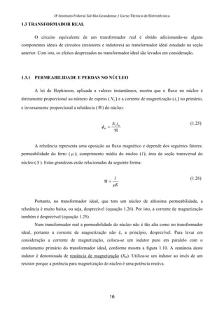 IF-Instituto Federal Sul-Rio-Grandense / Curso Técnico de Eletrotécnica
16
1.3 TRANSFORMADOR REAL
O circuito equivalente de um transformador real é obtido adicionando-se alguns
componentes ideais de circuitos (resistores e indutores) ao transformador ideal estudado na seção
anterior. Com isto, os efeitos desprezados no transformador ideal são levados em consideração.
1.3.1 PERMEABILIDADE E PERDAS NO NÚCLEO
A lei de Hopkinson, aplicada a valores instantâneos, mostra que o fluxo no núcleo é
diretamente proporcional ao número de espiras ( 1N ) e a corrente de magnetização ( 1i ) no primário,
e inversamente proporcional a relutância (ℜ) do núcleo:
ℜ
= m
m
iN1
φ
(1.25)
A relutância representa uma oposição ao fluxo magnético e depende dos seguintes fatores:
permeabilidade do ferro ( µ ); comprimento médio do núcleo (l ); área da seção transversal do
núcleo ( S ). Estas grandezas estão relacionadas da seguinte forma:
S
l
µ
=ℜ
(1.26)
Portanto, no transformador ideal, que tem um núcleo de altíssima permeabilidade, a
relutância é muito baixa, ou seja, desprezível (equação 1.26). Por isto, a corrente de magnetização
também é desprezível (equação 1.25).
Num transformador real a permeabilidade do núcleo não é tão alta como no transformador
ideal, portanto a corrente de magnetização não é, a princípio, desprezível. Para levar em
consideração a corrente de magnetização, coloca-se um indutor puro em paralelo com o
enrolamento primário do transformador ideal, conforme mostra a figura 1.10. A reatância deste
indutor é denominada de reatância de magnetização (Xm). Utiliza-se um indutor ao invés de um
resistor porque a potência para magnetização do núcleo é uma potência reativa.
 