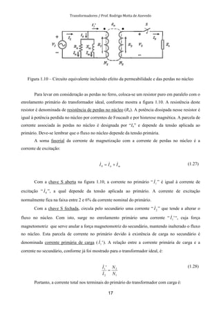 Transformadores / Prof. Rodrigo Motta de Azevedo
17
Figura 1.10 – Circuito equivalente incluindo efeito da permeabilidade e das perdas no núcleo
Para levar em consideração as perdas no ferro, coloca-se um resistor puro em paralelo com o
enrolamento primário do transformador ideal, conforme mostra a figura 1.10. A resistência deste
resistor é denominada de resistência de perdas no núcleo (Rn). A potência dissipada nesse resistor é
igual à potência perdida no núcleo por correntes de Foucault e por histerese magnética. A parcela de
corrente associada às perdas no núcleo é designada por “In” e depende da tensão aplicada ao
primário. Deve-se lembrar que o fluxo no núcleo depende da tensão primária.
A soma fasorial da corrente de magnetização com a corrente de perdas no núcleo é a
corrente de excitação:
mn III &&& +=0
(1.27)
Com a chave S aberta na figura 1.10, a corrente no primário “ 1I& ” é igual à corrente de
excitação “ 0I& ”, a qual depende da tensão aplicada ao primário. A corrente de excitação
normalmente fica na faixa entre 2 e 6% da corrente nominal do primário.
Com a chave S fechada, circula pelo secundário uma corrente “ 2I& ” que tende a alterar o
fluxo no núcleo. Com isto, surge no enrolamento primário uma corrente “ '1I& “, cuja força
magnetomotriz que serve anular a força magnetomotriz do secundário, mantendo inalterado o fluxo
no núcleo. Esta parcela de corrente no primário devido à existência de carga no secundário é
denominada corrente primária de carga ( '1I& ). A relação entre a corrente primária de carga e a
corrente no secundário, conforme já foi mostrado para o transformador ideal, é:
1
2
2
1 '
N
N
I
I
=
&
& (1.28)
Portanto, a corrente total nos terminais do primário do transformador com carga é:
 