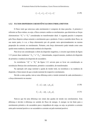 IF-Instituto Federal Sul-Rio-Grandense / Curso Técnico de Eletrotécnica
18
'' 1011 IIIIII mn
&&&&&& +=++= (1.29)
1.3.2 FLUXOS DISPERSOS E RESISTÊNCIAS DOS ENROLAMENTOS
O fluxo total que atravessa cada enrolamento é composto de duas parcelas. A primeira é
referente ao fluxo mútuo, ou seja, o fluxo comum a ambos os enrolamentos, que determina as forças
eletromotrizes “ 1E ” e “ 2E ” consideradas no transformador ideal. A segunda parcela é composta
pelo fluxo disperso enlaça somente o enrolamento que o produziu. Como o caminho deste fluxo, na
sua maior parte, é o ar, a força eletromotriz por ele gerada varia aproximadamente na mesma
proporção da corrente no enrolamento. Portanto, esta força eletromotriz pode tratada como uma
queda numa reatância, denominada reatância de dispersão.
Para levar em consideração o efeito da dispersão magnética, o circuito equivalente da figura
1.11 possui duas reatâncias “ 1dX ” e “ 2dX ”, denominadas, respectivamente, reatância de dispersão
do primário e reatância de dispersão do secundário.
As resistências “ 1R ” e “ 2R ” da figura 1.11 servem para se levar em consideração as
resistências ôhmicas dos enrolamentos, primário e secundário, do transformador.
Na operação sob carga nominal a queda de tensão total, na resistência e na reatância de
dispersão, é bem menor do que a tensão nominal do respectivo enrolamento.
Devido a estas quedas, tem-se uma diferença entre a tensão terminal de cada enrolamento e
a força eletromotriz no mesmo:
11111 )( IjXREV d
&&& ++= (1.30)
22222 )( IjXREV d
&&& +−= (1.31)
Note-se que há uma diferença nos sinais das quedas de tensão nos enrolamentos. Esta
diferença é devido à diferença no sentido do fluxo de energia. A energia vai da fonte para o
enrolamento primário e do secundário para a impedância de carga, ou seja, no primário a corrente
entra pelo terminal positivo e no secundário a corrente sai pelo terminal positivo.
 