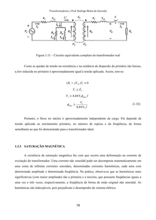 Transformadores / Prof. Rodrigo Motta de Azevedo
19
Figura 1.11 – Circuito equivalente completo do transformador real
Como as quedas de tensão na resistência e na reatância de dispersão do primário são baixas,
a fem induzida no primário é aproximadamente igual à tensão aplicada. Assim, tem-se:
0)( 111 ≅+ IjXR d
&
11 EV && ≅
fNV max11 44,4 φ≅
fN
V
1
1
max
44,4
≅φ (1.32)
Portanto, o fluxo no núcleo é aproximadamente independente da carga. Ele depende da
tensão aplicada ao enrolamento primário, no número de espiras e da freqüência, de forma
semelhante ao que foi demonstrado para o transformador ideal.
1.3.3 SATURAÇÃO MAGNÉTICA
A existência da saturação magnética faz com que ocorra uma deformação na corrente de
excitação do transformador. Uma corrente não senoidal pode ser decomposta matematicamente em
uma soma de infinitas correntes senoidais, denominadas correntes harmônicas, cada uma com
determinada amplitude e determinada freqüência. Na prática, observa-se que as harmônicas mais
significativas (com maior amplitude) são a primeira e a terceira, que possuem freqüências iguais a
uma vez e três vezes, respectivamente, a freqüência da forma de onda original não senoidal. As
harmônicas são indesejáveis, pois prejudicam o desempenho do sistema elétrico.
 